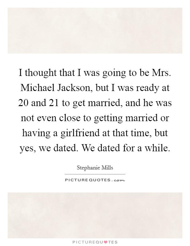 I thought that I was going to be Mrs. Michael Jackson, but I was ready at 20 and 21 to get married, and he was not even close to getting married or having a girlfriend at that time, but yes, we dated. We dated for a while. Picture Quote #1