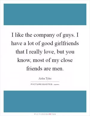 I like the company of guys. I have a lot of good girlfriends that I really love, but you know, most of my close friends are men Picture Quote #1