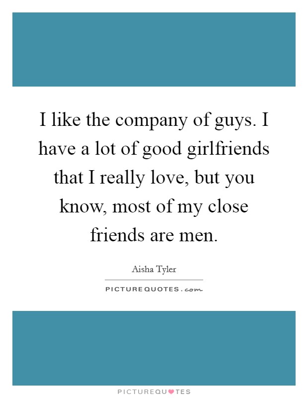 I like the company of guys. I have a lot of good girlfriends that I really love, but you know, most of my close friends are men. Picture Quote #1
