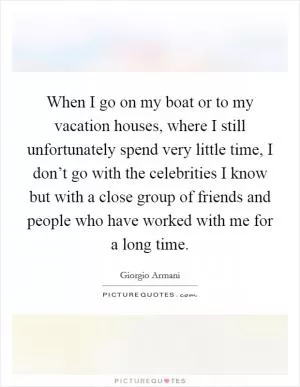 When I go on my boat or to my vacation houses, where I still unfortunately spend very little time, I don’t go with the celebrities I know but with a close group of friends and people who have worked with me for a long time Picture Quote #1