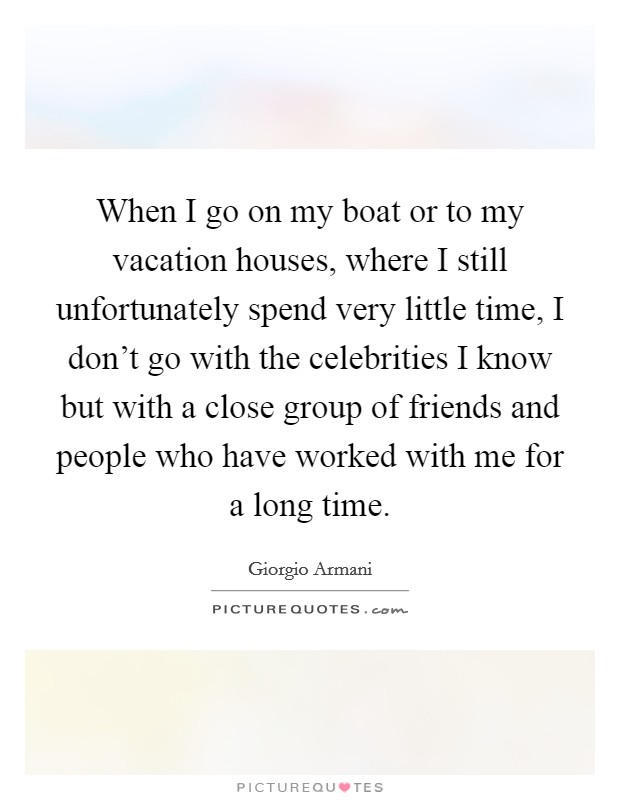 When I go on my boat or to my vacation houses, where I still unfortunately spend very little time, I don't go with the celebrities I know but with a close group of friends and people who have worked with me for a long time. Picture Quote #1