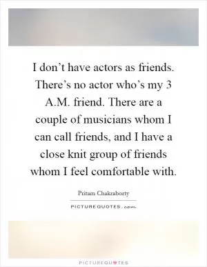 I don’t have actors as friends. There’s no actor who’s my 3 A.M. friend. There are a couple of musicians whom I can call friends, and I have a close knit group of friends whom I feel comfortable with Picture Quote #1