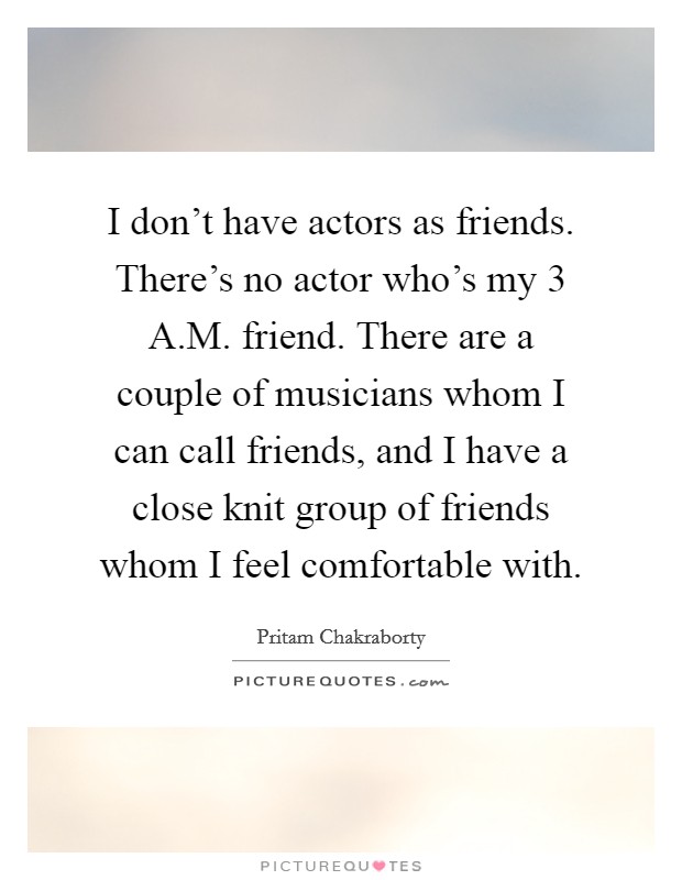 I don't have actors as friends. There's no actor who's my 3 A.M. friend. There are a couple of musicians whom I can call friends, and I have a close knit group of friends whom I feel comfortable with. Picture Quote #1