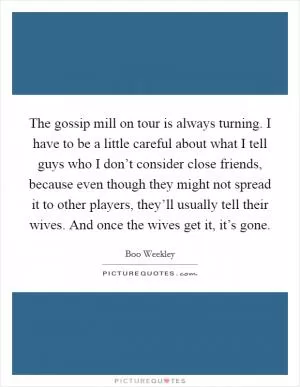 The gossip mill on tour is always turning. I have to be a little careful about what I tell guys who I don’t consider close friends, because even though they might not spread it to other players, they’ll usually tell their wives. And once the wives get it, it’s gone Picture Quote #1
