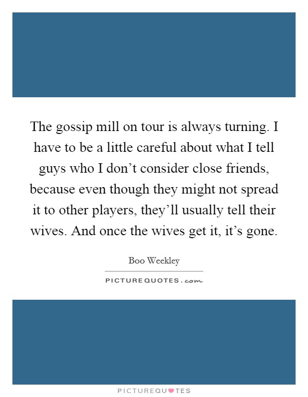 The gossip mill on tour is always turning. I have to be a little careful about what I tell guys who I don't consider close friends, because even though they might not spread it to other players, they'll usually tell their wives. And once the wives get it, it's gone. Picture Quote #1