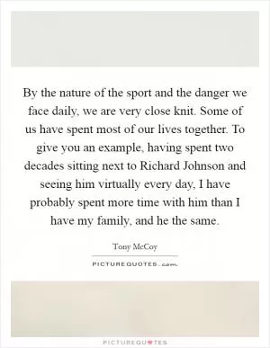 By the nature of the sport and the danger we face daily, we are very close knit. Some of us have spent most of our lives together. To give you an example, having spent two decades sitting next to Richard Johnson and seeing him virtually every day, I have probably spent more time with him than I have my family, and he the same Picture Quote #1