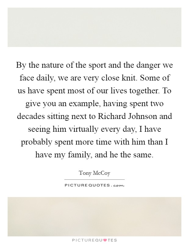 By the nature of the sport and the danger we face daily, we are very close knit. Some of us have spent most of our lives together. To give you an example, having spent two decades sitting next to Richard Johnson and seeing him virtually every day, I have probably spent more time with him than I have my family, and he the same. Picture Quote #1