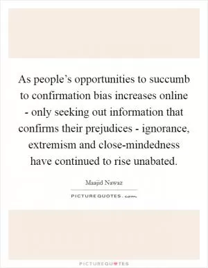 As people’s opportunities to succumb to confirmation bias increases online - only seeking out information that confirms their prejudices - ignorance, extremism and close-mindedness have continued to rise unabated Picture Quote #1