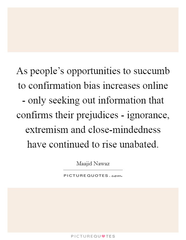 As people's opportunities to succumb to confirmation bias increases online - only seeking out information that confirms their prejudices - ignorance, extremism and close-mindedness have continued to rise unabated. Picture Quote #1