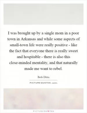I was brought up by a single mom in a poor town in Arkansas and while some aspects of small-town life were really positive - like the fact that everyone there is really sweet and hospitable - there is also this close-minded mentality, and that naturally made me want to rebel Picture Quote #1