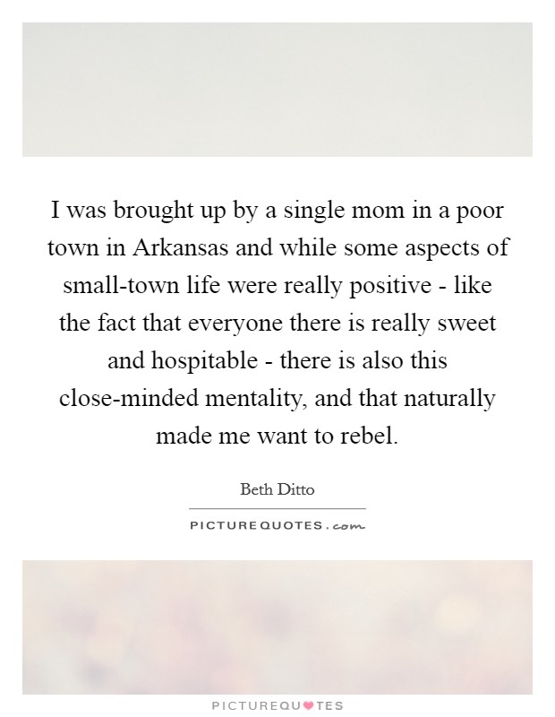 I was brought up by a single mom in a poor town in Arkansas and while some aspects of small-town life were really positive - like the fact that everyone there is really sweet and hospitable - there is also this close-minded mentality, and that naturally made me want to rebel. Picture Quote #1