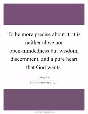 To be more precise about it, it is neither close nor open-mindedness but wisdom, discernment, and a pure heart that God wants Picture Quote #1