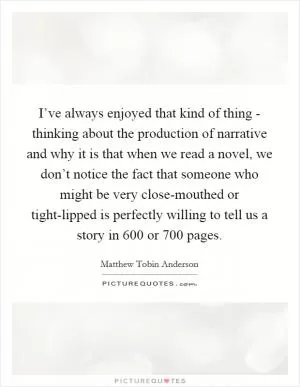 I’ve always enjoyed that kind of thing - thinking about the production of narrative and why it is that when we read a novel, we don’t notice the fact that someone who might be very close-mouthed or tight-lipped is perfectly willing to tell us a story in 600 or 700 pages Picture Quote #1
