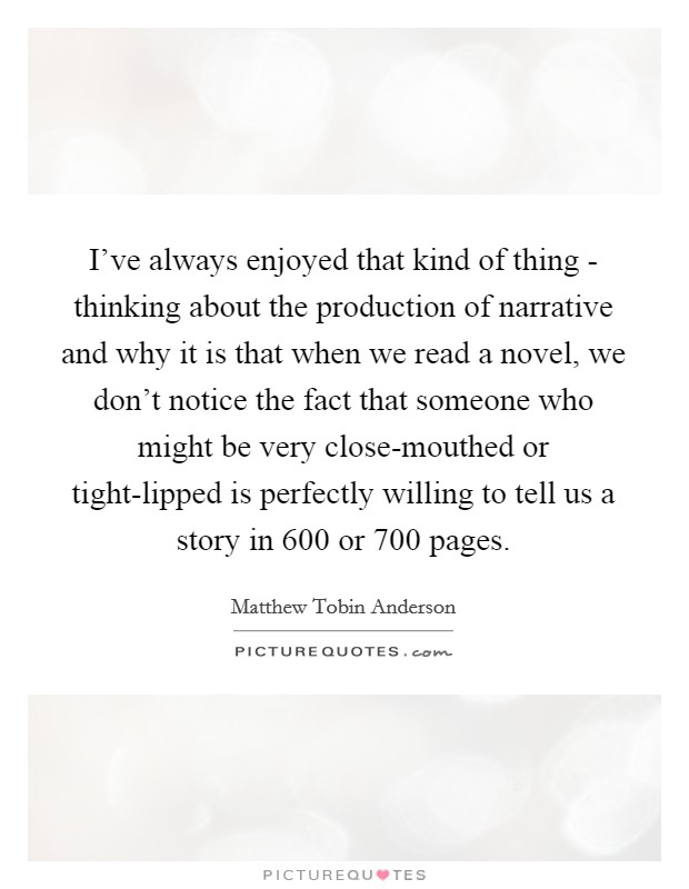I've always enjoyed that kind of thing - thinking about the production of narrative and why it is that when we read a novel, we don't notice the fact that someone who might be very close-mouthed or tight-lipped is perfectly willing to tell us a story in 600 or 700 pages. Picture Quote #1