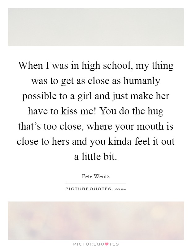 When I was in high school, my thing was to get as close as humanly possible to a girl and just make her have to kiss me! You do the hug that's too close, where your mouth is close to hers and you kinda feel it out a little bit. Picture Quote #1