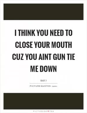 I think you need to close your mouth cuz you aint gun tie me down Picture Quote #1