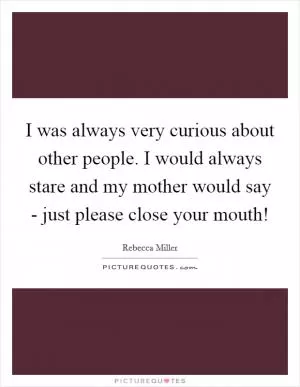 I was always very curious about other people. I would always stare and my mother would say - just please close your mouth! Picture Quote #1