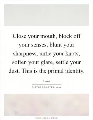Close your mouth, block off your senses, blunt your sharpness, untie your knots, soften your glare, settle your dust. This is the primal identity Picture Quote #1