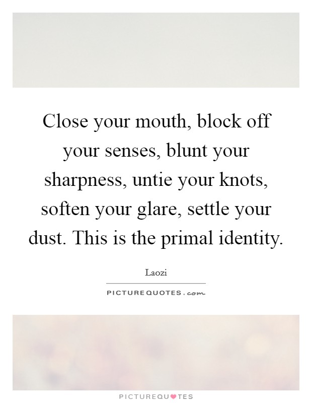 Close your mouth, block off your senses, blunt your sharpness, untie your knots, soften your glare, settle your dust. This is the primal identity. Picture Quote #1