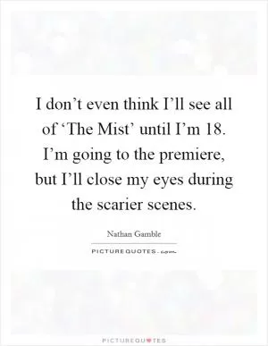 I don’t even think I’ll see all of ‘The Mist’ until I’m 18. I’m going to the premiere, but I’ll close my eyes during the scarier scenes Picture Quote #1