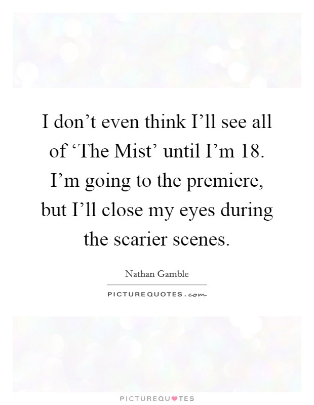I don't even think I'll see all of ‘The Mist' until I'm 18. I'm going to the premiere, but I'll close my eyes during the scarier scenes. Picture Quote #1