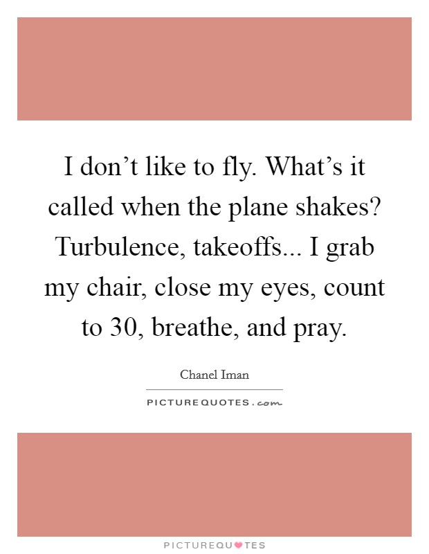 I don't like to fly. What's it called when the plane shakes? Turbulence, takeoffs... I grab my chair, close my eyes, count to 30, breathe, and pray. Picture Quote #1