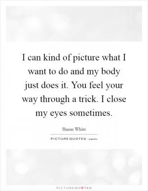 I can kind of picture what I want to do and my body just does it. You feel your way through a trick. I close my eyes sometimes Picture Quote #1