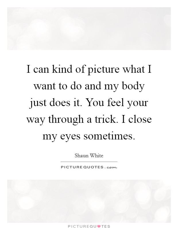 I can kind of picture what I want to do and my body just does it. You feel your way through a trick. I close my eyes sometimes. Picture Quote #1