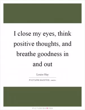 I close my eyes, think positive thoughts, and breathe goodness in and out Picture Quote #1