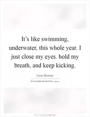 It’s like swimming, underwater, this whole year. I just close my eyes. hold my breath, and keep kicking Picture Quote #1