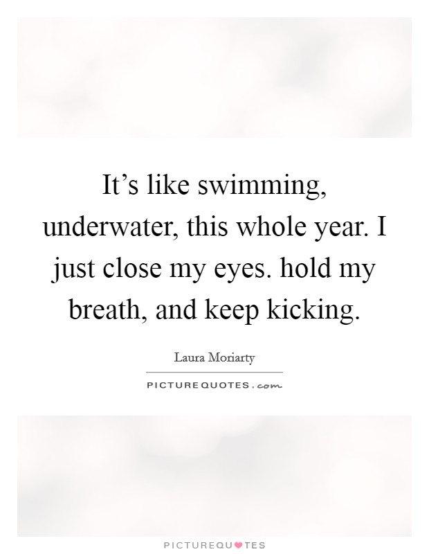 It's like swimming, underwater, this whole year. I just close my eyes. hold my breath, and keep kicking. Picture Quote #1