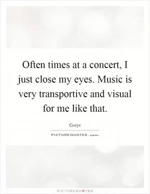 Often times at a concert, I just close my eyes. Music is very transportive and visual for me like that Picture Quote #1