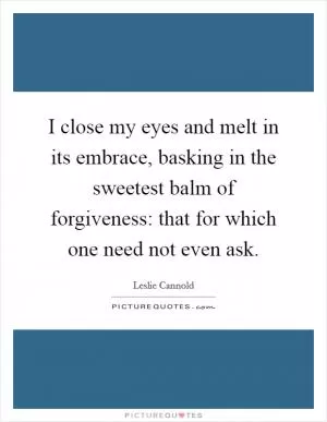 I close my eyes and melt in its embrace, basking in the sweetest balm of forgiveness: that for which one need not even ask Picture Quote #1