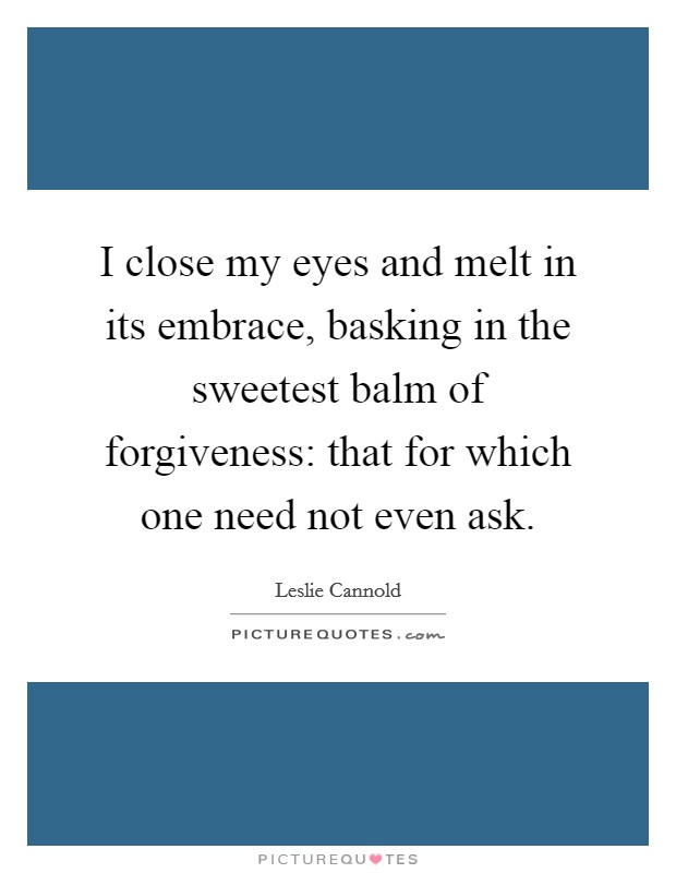 I close my eyes and melt in its embrace, basking in the sweetest balm of forgiveness: that for which one need not even ask. Picture Quote #1