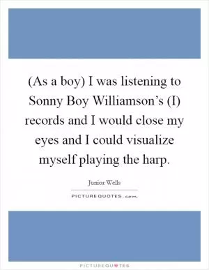 (As a boy) I was listening to Sonny Boy Williamson’s (I) records and I would close my eyes and I could visualize myself playing the harp Picture Quote #1