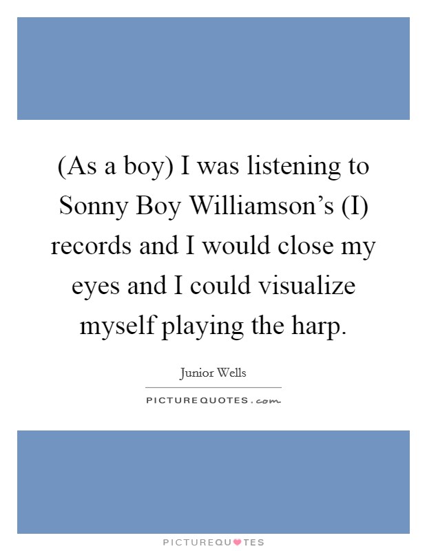 (As a boy) I was listening to Sonny Boy Williamson's (I) records and I would close my eyes and I could visualize myself playing the harp. Picture Quote #1