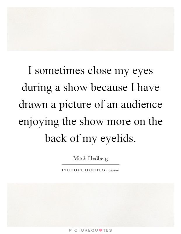I sometimes close my eyes during a show because I have drawn a picture of an audience enjoying the show more on the back of my eyelids. Picture Quote #1