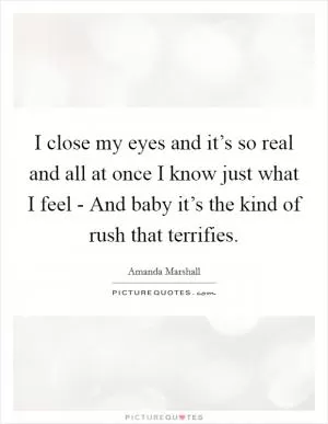 I close my eyes and it’s so real and all at once I know just what I feel - And baby it’s the kind of rush that terrifies Picture Quote #1