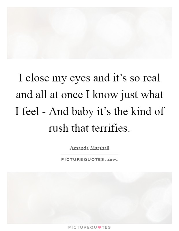 I close my eyes and it's so real and all at once I know just what I feel - And baby it's the kind of rush that terrifies. Picture Quote #1