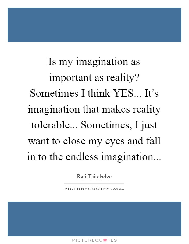 Is my imagination as important as reality? Sometimes I think YES... It's imagination that makes reality tolerable... Sometimes, I just want to close my eyes and fall in to the endless imagination... Picture Quote #1