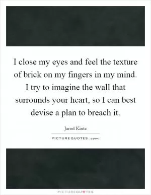 I close my eyes and feel the texture of brick on my fingers in my mind. I try to imagine the wall that surrounds your heart, so I can best devise a plan to breach it Picture Quote #1