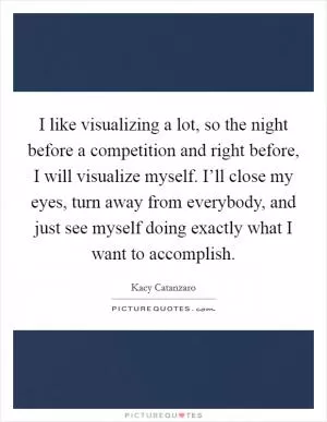 I like visualizing a lot, so the night before a competition and right before, I will visualize myself. I’ll close my eyes, turn away from everybody, and just see myself doing exactly what I want to accomplish Picture Quote #1