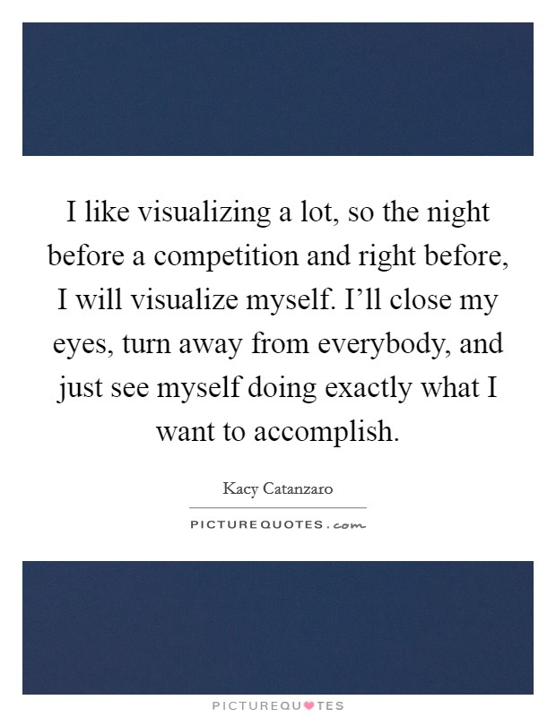 I like visualizing a lot, so the night before a competition and right before, I will visualize myself. I'll close my eyes, turn away from everybody, and just see myself doing exactly what I want to accomplish. Picture Quote #1