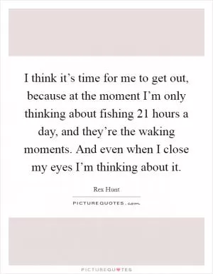 I think it’s time for me to get out, because at the moment I’m only thinking about fishing 21 hours a day, and they’re the waking moments. And even when I close my eyes I’m thinking about it Picture Quote #1
