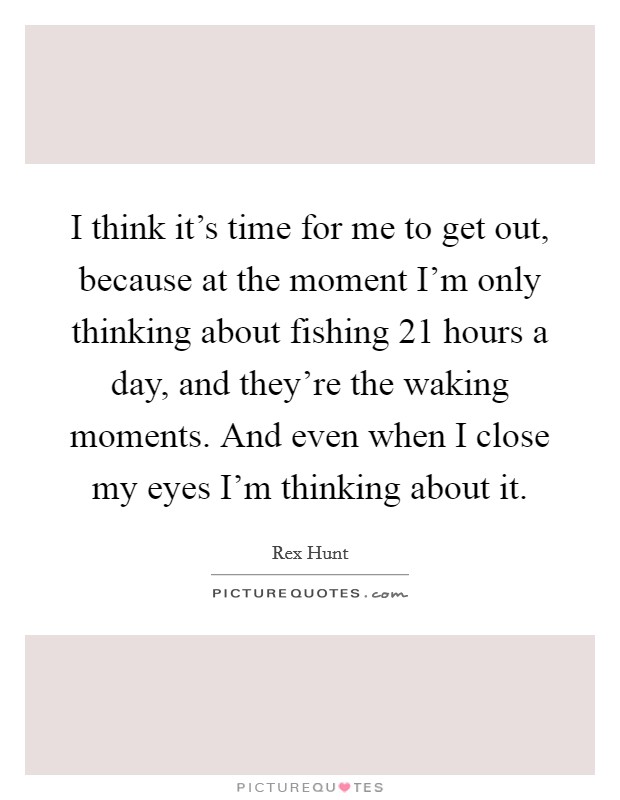 I think it's time for me to get out, because at the moment I'm only thinking about fishing 21 hours a day, and they're the waking moments. And even when I close my eyes I'm thinking about it. Picture Quote #1