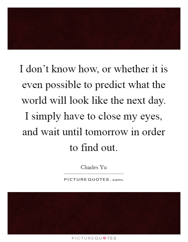 I don't know how, or whether it is even possible to predict what the world will look like the next day. I simply have to close my eyes, and wait until tomorrow in order to find out. Picture Quote #1