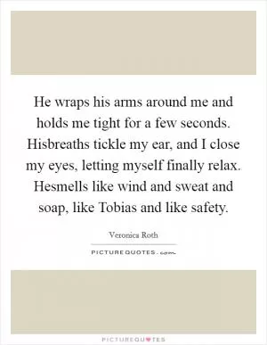 He wraps his arms around me and holds me tight for a few seconds. Hisbreaths tickle my ear, and I close my eyes, letting myself finally relax. Hesmells like wind and sweat and soap, like Tobias and like safety Picture Quote #1