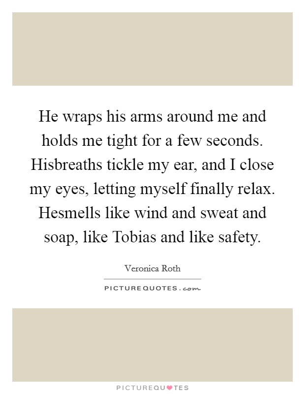 He wraps his arms around me and holds me tight for a few seconds. Hisbreaths tickle my ear, and I close my eyes, letting myself finally relax. Hesmells like wind and sweat and soap, like Tobias and like safety. Picture Quote #1