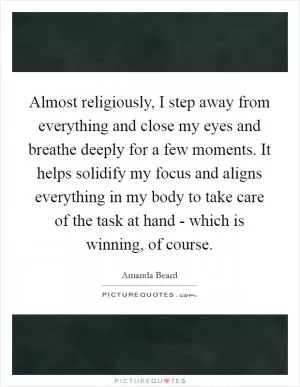 Almost religiously, I step away from everything and close my eyes and breathe deeply for a few moments. It helps solidify my focus and aligns everything in my body to take care of the task at hand - which is winning, of course Picture Quote #1