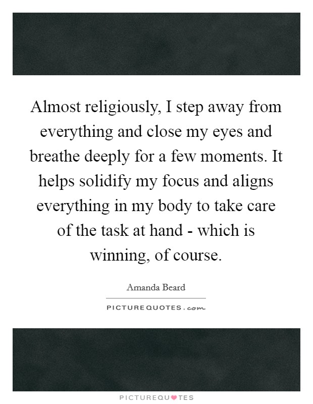 Almost religiously, I step away from everything and close my eyes and breathe deeply for a few moments. It helps solidify my focus and aligns everything in my body to take care of the task at hand - which is winning, of course. Picture Quote #1